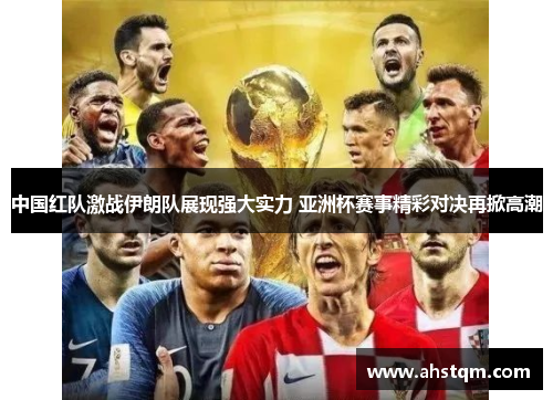 中国红队激战伊朗队展现强大实力 亚洲杯赛事精彩对决再掀高潮