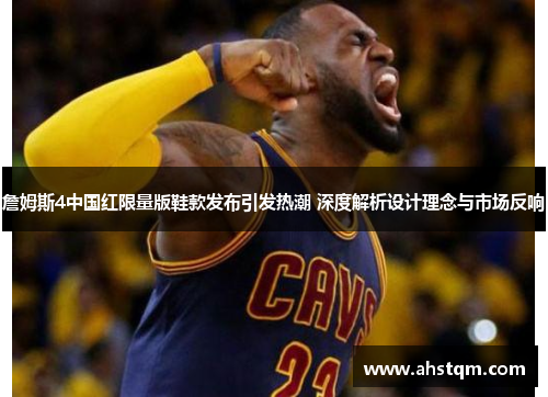 詹姆斯4中国红限量版鞋款发布引发热潮 深度解析设计理念与市场反响