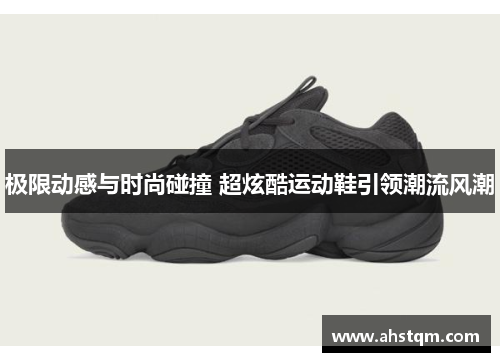 极限动感与时尚碰撞 超炫酷运动鞋引领潮流风潮
