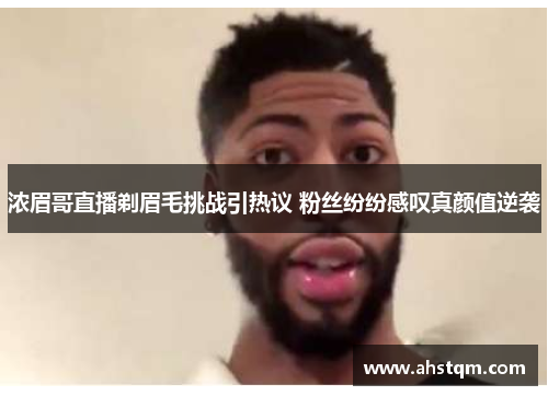 浓眉哥直播剃眉毛挑战引热议 粉丝纷纷感叹真颜值逆袭
