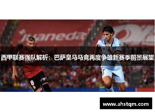西甲联赛强队解析：巴萨皇马马竞再度争雄新赛季前景展望