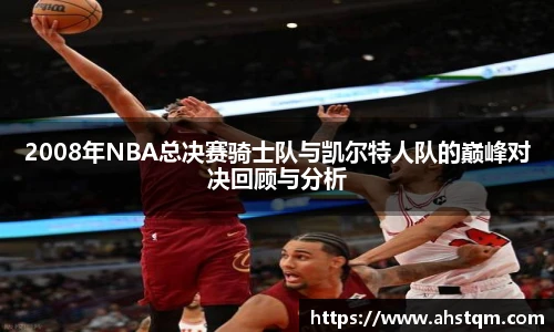 2008年NBA总决赛骑士队与凯尔特人队的巅峰对决回顾与分析