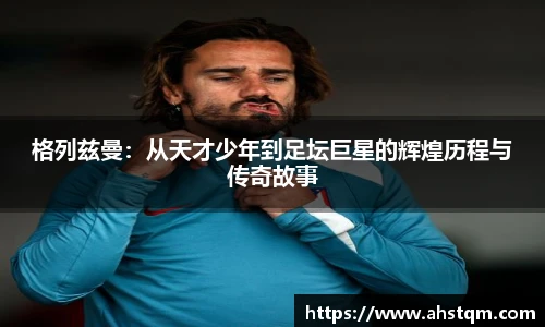 格列兹曼：从天才少年到足坛巨星的辉煌历程与传奇故事