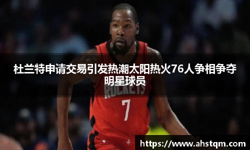 杜兰特申请交易引发热潮太阳热火76人争相争夺明星球员